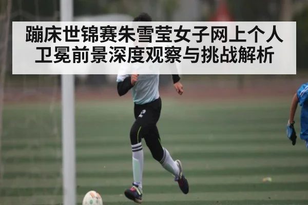 蹦床世锦赛朱雪莹女子网上个人卫冕前景深度观察与挑战解析