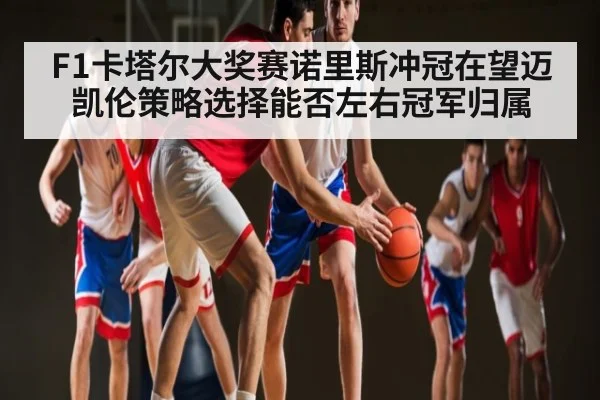 F1卡塔尔大奖赛诺里斯冲冠在望迈凯伦策略选择能否左右冠军归属