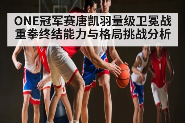 ONE冠军赛唐凯羽量级卫冕战重拳终结能力与格局挑战分析