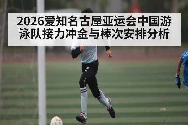 2026爱知名古屋亚运会中国游泳队接力冲金与棒次安排分析