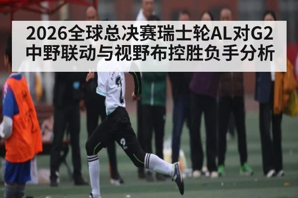 2026全球总决赛瑞士轮AL对G2中野联动与视野布控胜负手分析